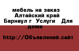 мебель на заказ - Алтайский край, Барнаул г. Услуги » Для дома   